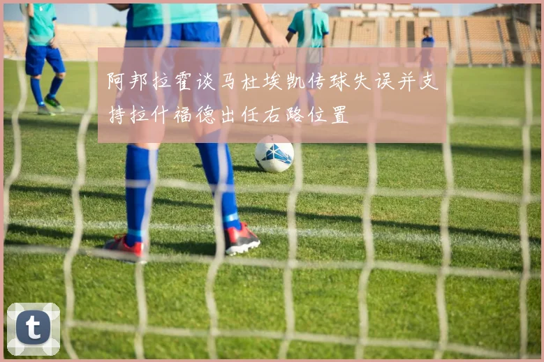 阿邦拉霍谈马杜埃凯传球失误并支持拉什福德出任右路位置