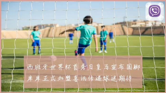 西班牙世界杯首秀日皇马宣布国脚库库正式加盟喜讯传递球迷期待