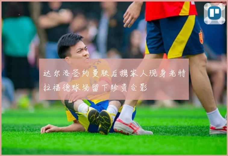 达尔洛签约曼联后携家人现身老特拉福德球场留下珍贵合影