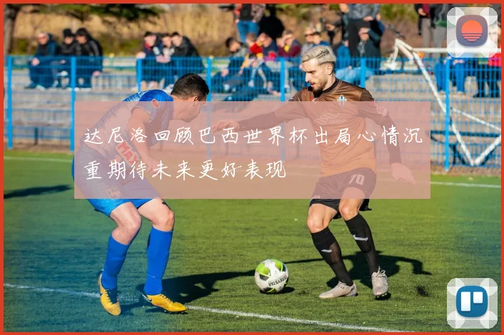 达尼洛回顾巴西世界杯出局心情沉重期待未来更好表现
