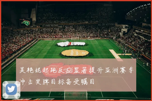 吴艳妮起跑反应显著提升亚洲赛季冲击奖牌目标备受瞩目