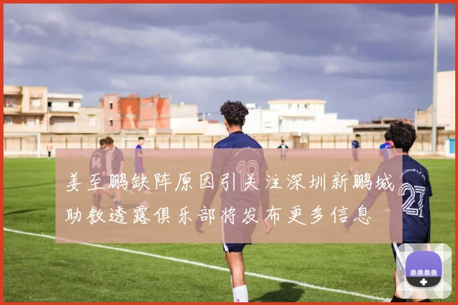 姜至鹏缺阵原因引关注深圳新鹏城助教透露俱乐部将发布更多信息