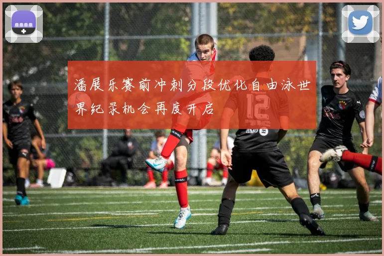 潘展乐赛前冲刺分段优化自由泳世界纪录机会再度开启