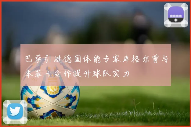 巴萨引进德国体能专家库格尔曾与本菲卡合作提升球队实力