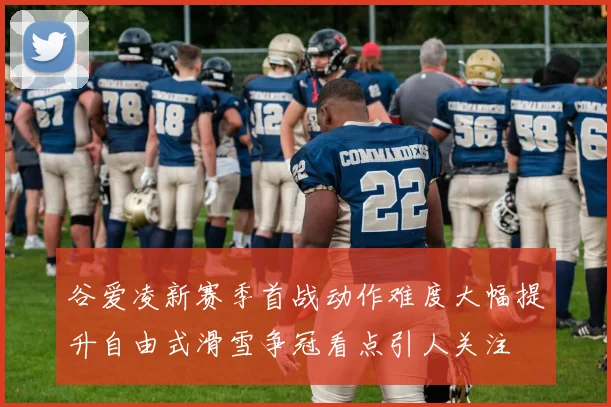 谷爱凌新赛季首战动作难度大幅提升自由式滑雪争冠看点引人关注