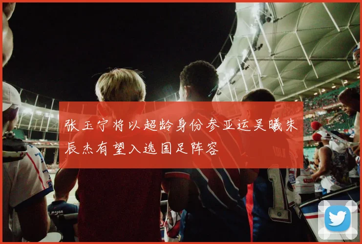 张玉宁将以超龄身份参亚运吴曦朱辰杰有望入选国足阵容