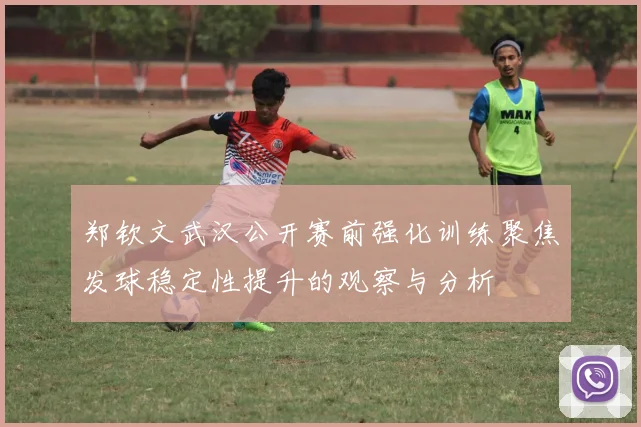 郑钦文武汉公开赛前强化训练聚焦发球稳定性提升的观察与分析