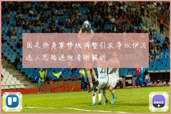 国足热身赛锋线调整引发争议伊万选人思路逐渐清晰解析