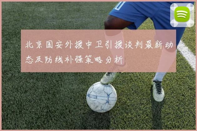 北京国安外援中卫引援谈判最新动态及防线补强策略分析